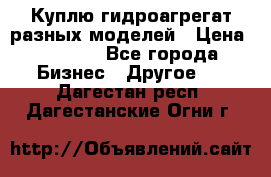 Куплю гидроагрегат разных моделей › Цена ­ 1 000 - Все города Бизнес » Другое   . Дагестан респ.,Дагестанские Огни г.